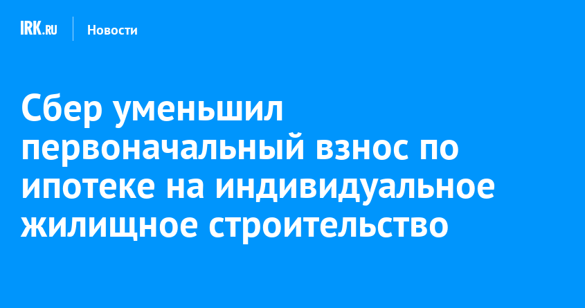 Сбер уменьшил первоначальный взнос по ипотеке на индивидуальное жилищное строительство |  Новости Иркутска: экономика, спорт, медицина, культура, происшествия 