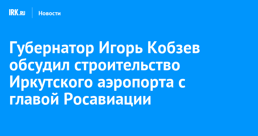 Губернатор Игорь Кобзев обсудил строительство Иркутского аэропорта с .