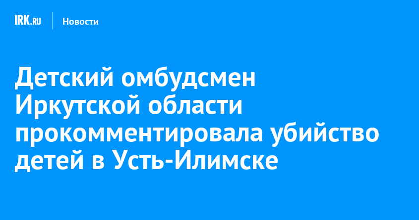 Детский омбудсмен Иркутской области прокомментировала убийство детей в Усть-Илимске