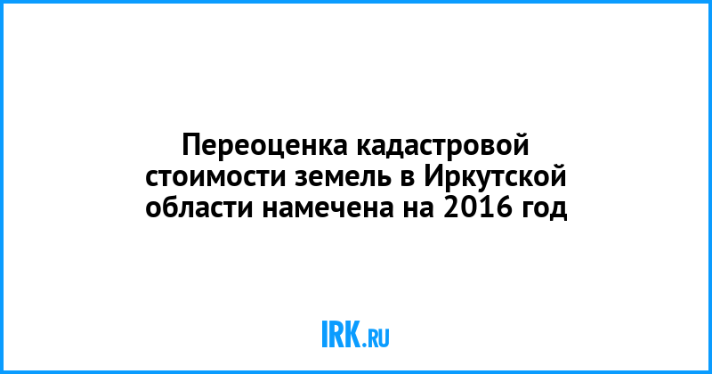 Кадастровую стоимость земель в Иркутской области пересмотрят в 2016 году