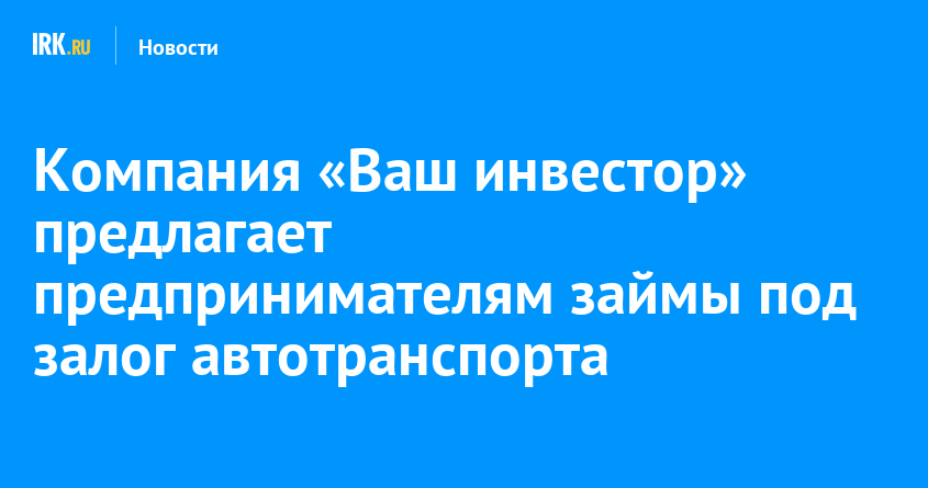 Компания Ваш инвестор предлагает предпринимателям займы под залог автотранспорта   Новости Иркутска экономика, спорт, медицина, культура, происшествия 